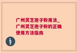 广州灵芝孢子粉用法_广州灵芝孢子粉的正确使用方法指南