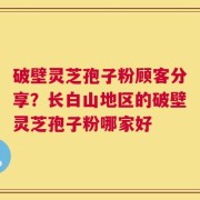 破壁灵芝孢子粉顾客分享？长白山地区的破壁灵芝孢子粉哪家好