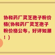 协和药厂灵芝孢子粉价格(协和药厂灵芝孢子粉价格公布，好评如潮！)