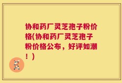 协和药厂灵芝孢子粉价格(协和药厂灵芝孢子粉价格公布，好评如潮！)