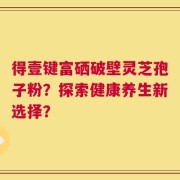 得壹键富硒破壁灵芝孢子粉？探索健康养生新选择？