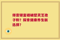 得壹键富硒破壁灵芝孢子粉？探索健康养生新选择？