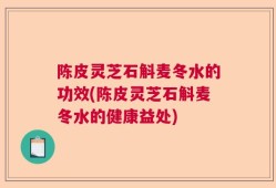 陈皮灵芝石斛麦冬水的功效(陈皮灵芝石斛麦冬水的健康益处)