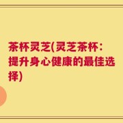 茶杯灵芝(灵芝茶杯：提升身心健康的最佳选择)