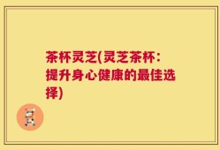 茶杯灵芝(灵芝茶杯：提升身心健康的最佳选择)