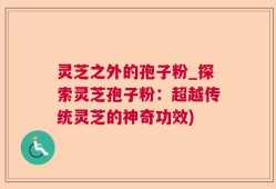 灵芝之外的孢子粉_探索灵芝孢子粉：超越传统灵芝的神奇功效)