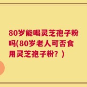 80岁能喝灵芝孢子粉吗(80岁老人可否食用灵芝孢子粉？)