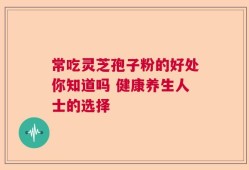 常吃灵芝孢子粉的好处你知道吗 健康养生人士的选择