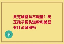 灵芝破壁与不破壁？灵芝孢子粉头道粉和破壁有什么区别吗