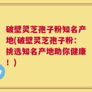破壁灵芝孢子粉知名产地(破壁灵芝孢子粉：挑选知名产地助你健康！)
