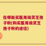 在哪能买医用级灵芝孢子粉(购买医用级灵芝孢子粉的途径)