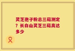 灵芝孢子粉总三萜测定？长白山灵芝三萜高达多少