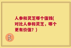 人参和灵芝哪个值钱(对比人参和灵芝，哪个更有价值？)