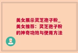 美女展示灵芝孢子粉_美女推荐：灵芝孢子粉的神奇功效与使用方法