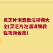 灵芝片泡酒做法视频大全(灵芝片泡酒详细教程视频合集)