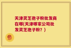 天津灵芝孢子粉批发商在哪(天津哪家公司批发灵芝孢子粉？)