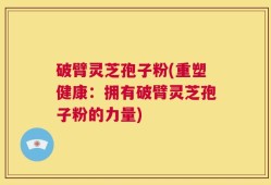 破臂灵芝孢子粉(重塑健康：拥有破臂灵芝孢子粉的力量)