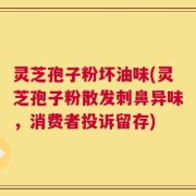 灵芝孢子粉坏油味(灵芝孢子粉散发刺鼻异味，消费者投诉留存)