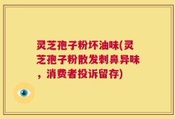 灵芝孢子粉坏油味(灵芝孢子粉散发刺鼻异味，消费者投诉留存)