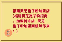 福建灵芝孢子粉加盟店(福建灵芝孢子粉招商，加盟特许店  灵芝孢子粉加盟商机等你来！)