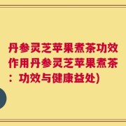 丹参灵芝苹果煮茶功效作用丹参灵芝苹果煮茶：功效与健康益处)