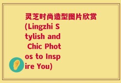 灵芝时尚造型图片欣赏(Lingzhi Stylish and Chic Photos to Inspire You)
