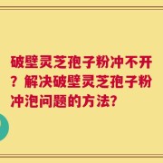 破壁灵芝孢子粉冲不开？解决破壁灵芝孢子粉冲泡问题的方法？