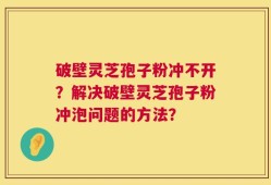 破壁灵芝孢子粉冲不开？解决破壁灵芝孢子粉冲泡问题的方法？