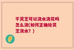 干灵芝可以浇水浇花吗怎么浇(如何正确给灵芝浇水？)
