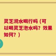 灵芝沏水喝行吗 (可以喝灵芝泡水吗？效果如何？)