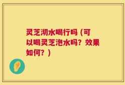 灵芝沏水喝行吗 (可以喝灵芝泡水吗？效果如何？)