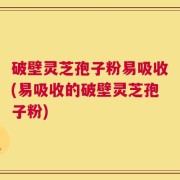 破壁灵芝孢子粉易吸收(易吸收的破壁灵芝孢子粉)