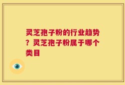 灵芝孢子粉的行业趋势？灵芝孢子粉属于哪个类目