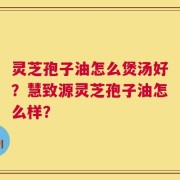 灵芝孢子油怎么煲汤好？慧致源灵芝孢子油怎么样？