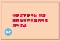 恒诺灵芝孢子油 健康新选择营养丰富的养生滋补佳品