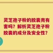 灵芝孢子粉的胶囊壳有害吗？解析灵芝孢子粉胶囊的成分及安全性？