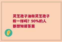 灵芝孢子油和灵芝孢子粉一样吗？90%的人都想知道答案