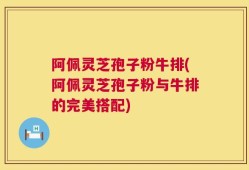 阿佩灵芝孢子粉牛排(阿佩灵芝孢子粉与牛排的完美搭配)