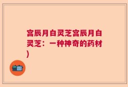 宫辰月白灵芝宫辰月白灵芝：一种神奇的药材)