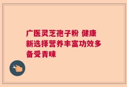 广医灵芝孢子粉 健康新选择营养丰富功效多备受青睐