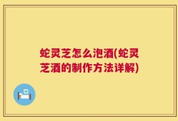 蛇灵芝怎么泡酒(蛇灵芝酒的制作方法详解)