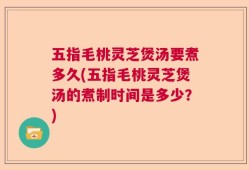 五指毛桃灵芝煲汤要煮多久(五指毛桃灵芝煲汤的煮制时间是多少？)