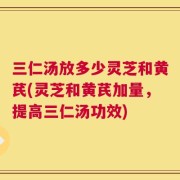 三仁汤放多少灵芝和黄芪(灵芝和黄芪加量，提高三仁汤功效)