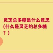 灵芝总多糖是什么意思(什么是灵芝的总多糖？)