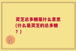 灵芝总多糖是什么意思(什么是灵芝的总多糖？)