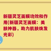 新疆灵芝面膜功效和作用(新疆灵芝面膜：美肤神器，助力肌肤焕发光彩)