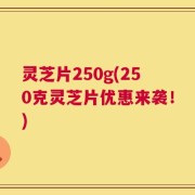 灵芝片250g(250克灵芝片优惠来袭！)