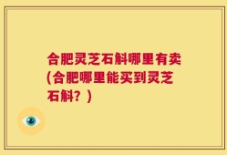 合肥灵芝石斛哪里有卖(合肥哪里能买到灵芝石斛？)