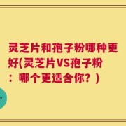 灵芝片和孢子粉哪种更好(灵芝片VS孢子粉：哪个更适合你？)