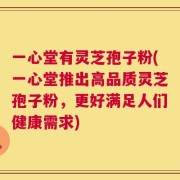 一心堂有灵芝孢子粉(一心堂推出高品质灵芝孢子粉，更好满足人们健康需求)